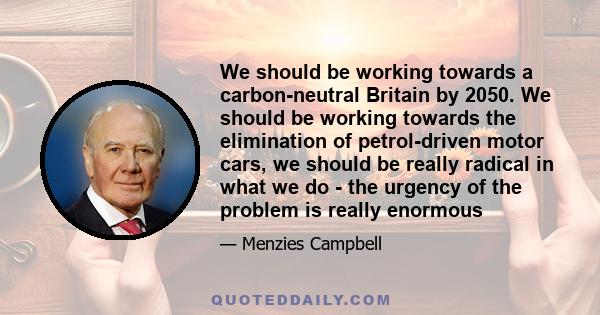 We should be working towards a carbon-neutral Britain by 2050. We should be working towards the elimination of petrol-driven motor cars, we should be really radical in what we do - the urgency of the problem is really