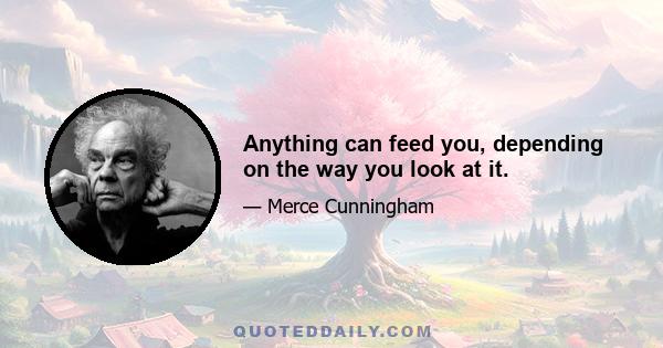 Anything can feed you, depending on the way you look at it.