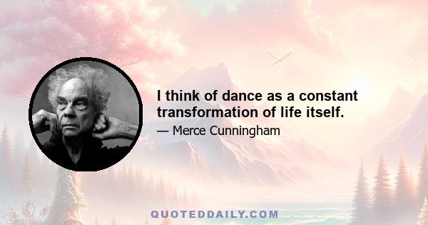 I think of dance as a constant transformation of life itself.