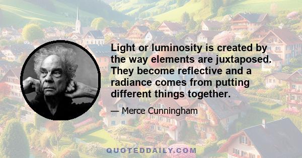 Light or luminosity is created by the way elements are juxtaposed. They become reflective and a radiance comes from putting different things together.