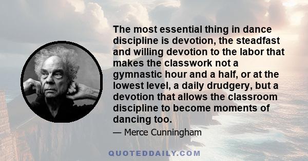 The most essential thing in dance discipline is devotion, the steadfast and willing devotion to the labor that makes the classwork not a gymnastic hour and a half, or at the lowest level, a daily drudgery, but a