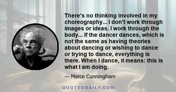 There's no thinking involved in my choreography... I don't work through images or ideas. I work through the body... If the dancer dances, which is not the same as having theories about dancing or wishing to dance or