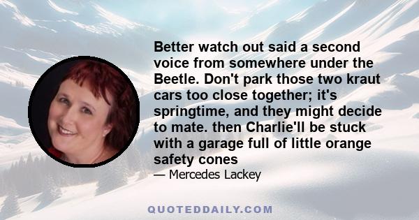 Better watch out said a second voice from somewhere under the Beetle. Don't park those two kraut cars too close together; it's springtime, and they might decide to mate. then Charlie'll be stuck with a garage full of