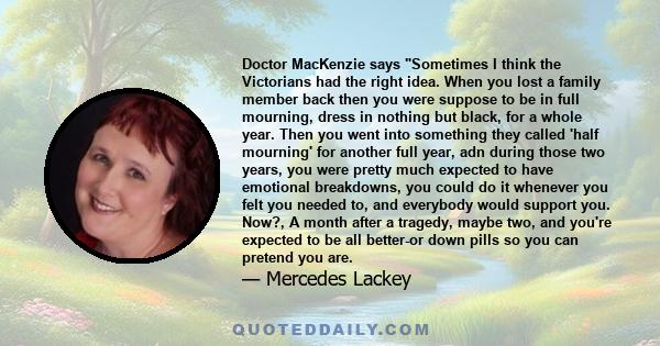 Doctor MacKenzie says Sometimes I think the Victorians had the right idea. When you lost a family member back then you were suppose to be in full mourning, dress in nothing but black, for a whole year. Then you went