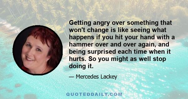 Getting angry over something that won't change is like seeing what happens if you hit your hand with a hammer over and over again, and being surprised each time when it hurts. So you might as well stop doing it.