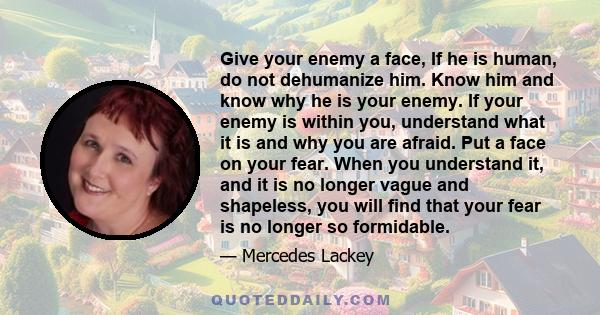 Give your enemy a face, If he is human, do not dehumanize him. Know him and know why he is your enemy. If your enemy is within you, understand what it is and why you are afraid. Put a face on your fear. When you