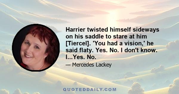 Harrier twisted himself sideways on his saddle to stare at him [Tiercel]. 'You had a vision,' he said flaty. Yes. No. I don't know. I...Yes. No.