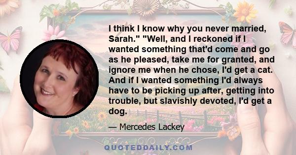 I think I know why you never married, Sarah. Well, and I reckoned if I wanted something that'd come and go as he pleased, take me for granted, and ignore me when he chose, I'd get a cat. And if I wanted something I'd