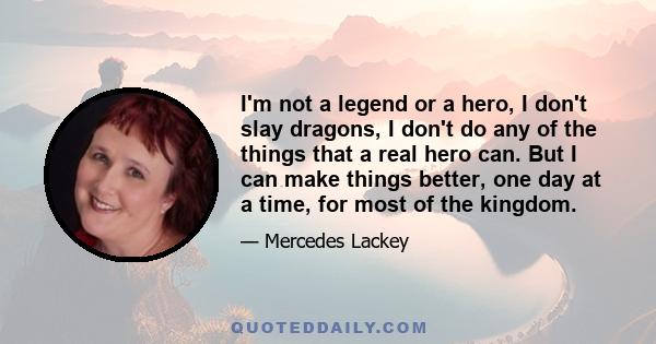 I'm not a legend or a hero, I don't slay dragons, I don't do any of the things that a real hero can. But I can make things better, one day at a time, for most of the kingdom.