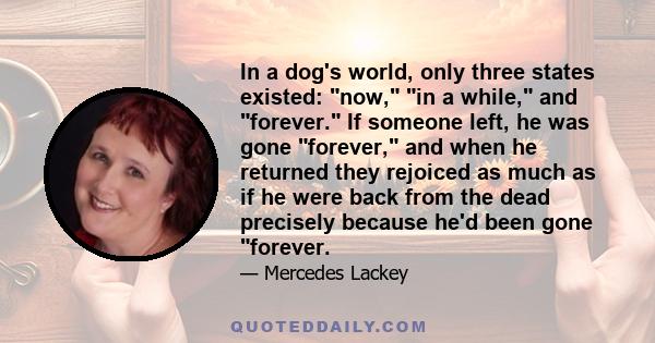 In a dog's world, only three states existed: now, in a while, and forever. If someone left, he was gone forever, and when he returned they rejoiced as much as if he were back from the dead precisely because he'd been