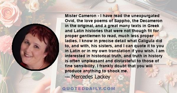 Mister Cameron - I have read the unexpurgated Ovid, the love poems of Sappho, the Decameron in the original, and a great many texts in Greek and Latin histories that were not though fit for proper gentlemen to read,