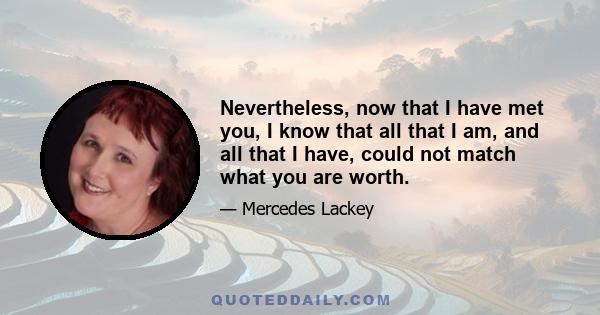 Nevertheless, now that I have met you, I know that all that I am, and all that I have, could not match what you are worth.