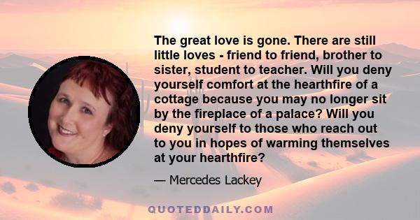 The great love is gone. There are still little loves - friend to friend, brother to sister, student to teacher. Will you deny yourself comfort at the hearthfire of a cottage because you may no longer sit by the