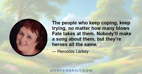 The people who keep coping, keep trying, no matter how many blows Fate takes at them. Nobody'll make a song about them, but they're heroes all the same.