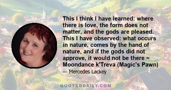 This I think I have learned: where there is love, the form does not matter, and the gods are pleased. This I have observed: what occurs in nature, comes by the hand of nature, and if the gods did not approve, it would