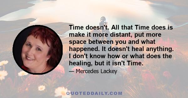 Time doesn't. All that Time does is make it more distant, put more space between you and what happened. It doesn't heal anything. I don't know how or what does the healing, but it isn't Time.