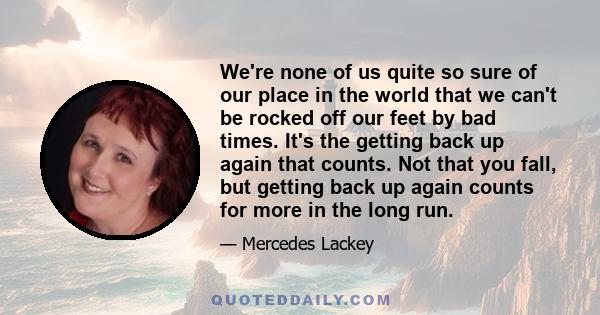 We're none of us quite so sure of our place in the world that we can't be rocked off our feet by bad times. It's the getting back up again that counts. Not that you fall, but getting back up again counts for more in the 