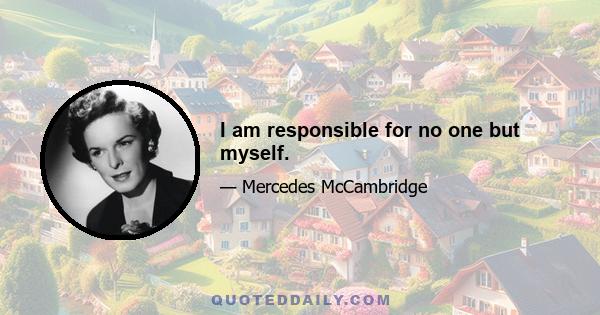 I am responsible for no one but myself.