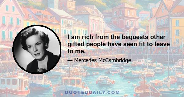 I am rich from the bequests other gifted people have seen fit to leave to me.