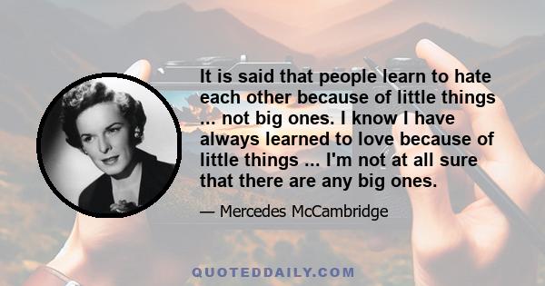 It is said that people learn to hate each other because of little things ... not big ones. I know I have always learned to love because of little things ... I'm not at all sure that there are any big ones.