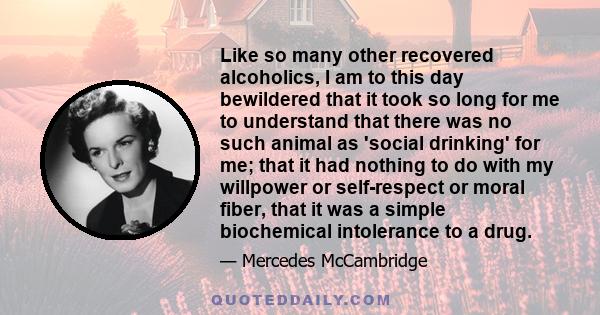 Like so many other recovered alcoholics, I am to this day bewildered that it took so long for me to understand that there was no such animal as 'social drinking' for me; that it had nothing to do with my willpower or