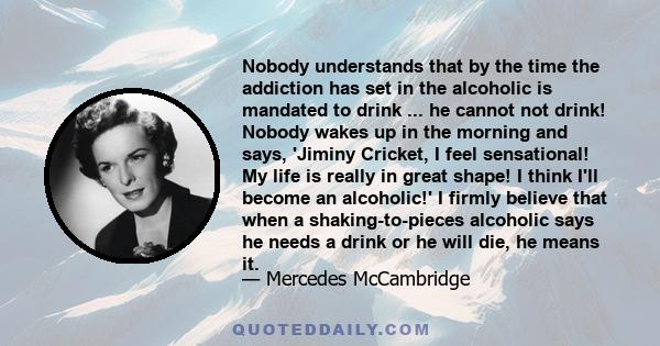 Nobody understands that by the time the addiction has set in the alcoholic is mandated to drink ... he cannot not drink! Nobody wakes up in the morning and says, 'Jiminy Cricket, I feel sensational! My life is really in 