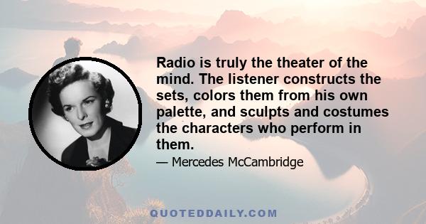 Radio is truly the theater of the mind. The listener constructs the sets, colors them from his own palette, and sculpts and costumes the characters who perform in them.