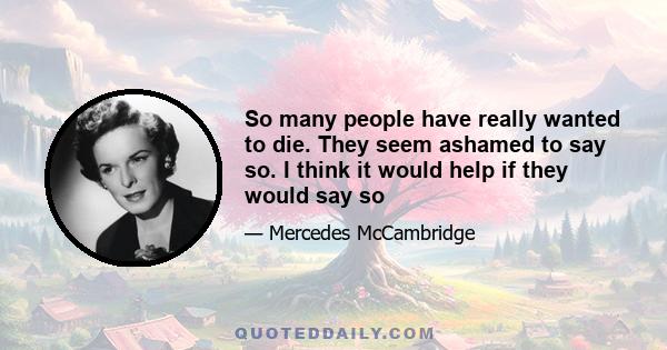 So many people have really wanted to die. They seem ashamed to say so. I think it would help if they would say so