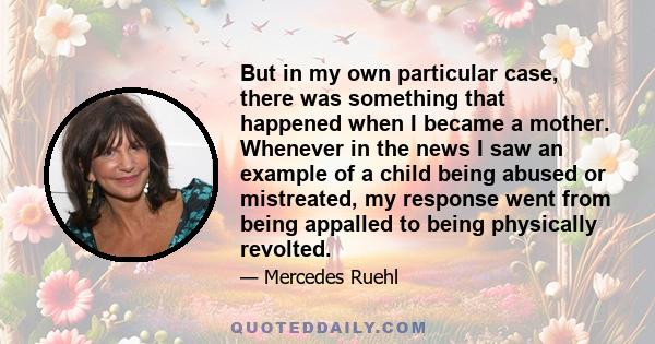 But in my own particular case, there was something that happened when I became a mother. Whenever in the news I saw an example of a child being abused or mistreated, my response went from being appalled to being