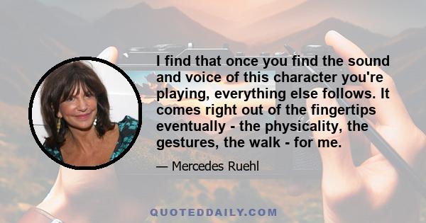 I find that once you find the sound and voice of this character you're playing, everything else follows. It comes right out of the fingertips eventually - the physicality, the gestures, the walk - for me.