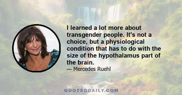 I learned a lot more about transgender people. It's not a choice, but a physiological condition that has to do with the size of the hypothalamus part of the brain.