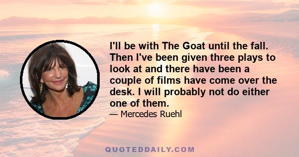 I'll be with The Goat until the fall. Then I've been given three plays to look at and there have been a couple of films have come over the desk. I will probably not do either one of them.