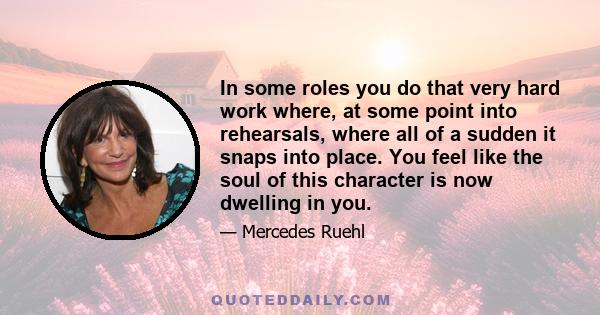 In some roles you do that very hard work where, at some point into rehearsals, where all of a sudden it snaps into place. You feel like the soul of this character is now dwelling in you.