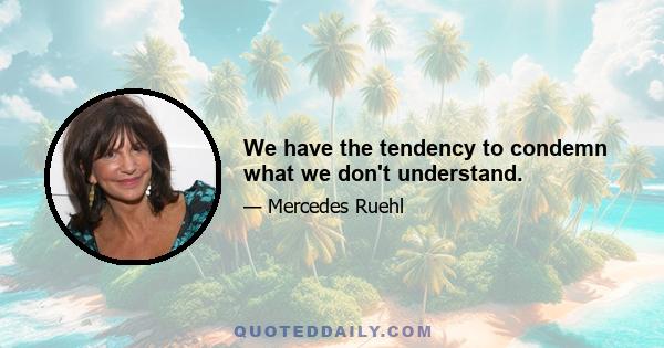 We have the tendency to condemn what we don't understand.