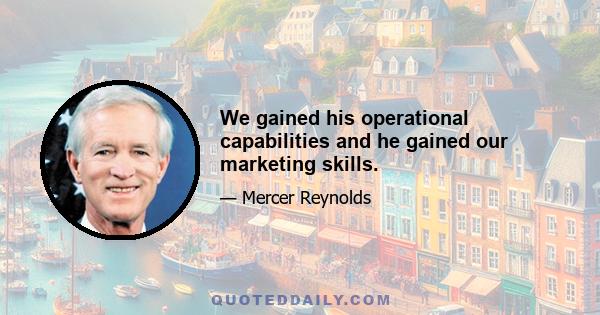 We gained his operational capabilities and he gained our marketing skills.