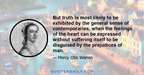 But truth is most likely to be exhibited by the general sense of contemporaries, when the feelings of the heart can be expressed without suffering itself to be disguised by the prejudices of man.