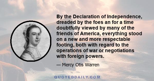 By the Declaration of Independence, dreaded by the foes an for a time doubtfully viewed by many of the friends of America, everything stood on a new and more respectable footing, both with regard to the operations of