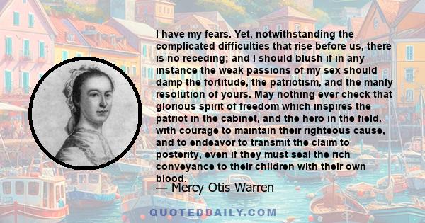 I have my fears. Yet, notwithstanding the complicated difficulties that rise before us, there is no receding; and I should blush if in any instance the weak passions of my sex should damp the fortitude, the patriotism,