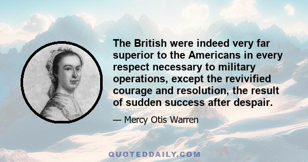 The British were indeed very far superior to the Americans in every respect necessary to military operations, except the revivified courage and resolution, the result of sudden success after despair.