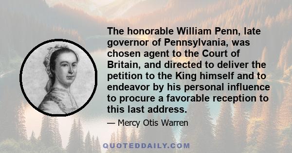 The honorable William Penn, late governor of Pennsylvania, was chosen agent to the Court of Britain, and directed to deliver the petition to the King himself and to endeavor by his personal influence to procure a