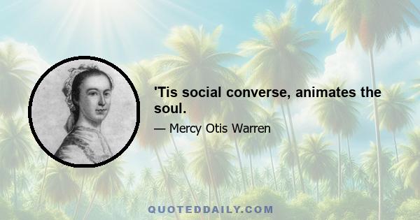 'Tis social converse, animates the soul.