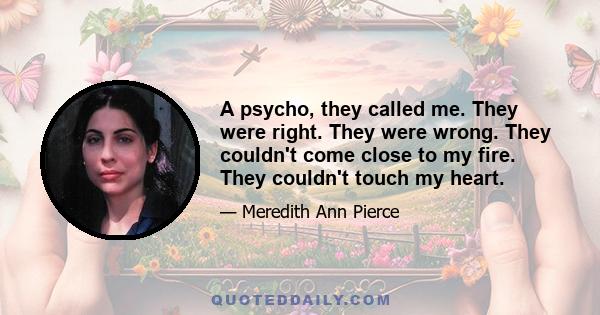 A psycho, they called me. They were right. They were wrong. They couldn't come close to my fire. They couldn't touch my heart.