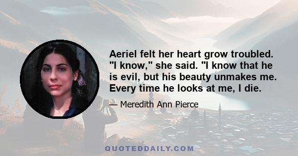 Aeriel felt her heart grow troubled. I know, she said. I know that he is evil, but his beauty unmakes me. Every time he looks at me, I die.