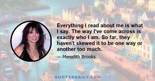 Everything I read about me is what I say. The way I've come across is exactly who I am. So far, they haven't skewed it to be one way or another too much.