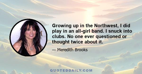 Growing up in the Northwest, I did play in an all-girl band. I snuck into clubs. No one ever questioned or thought twice about it.