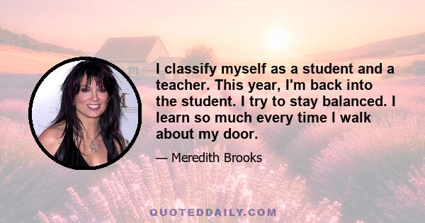 I classify myself as a student and a teacher. This year, I'm back into the student. I try to stay balanced. I learn so much every time I walk about my door.