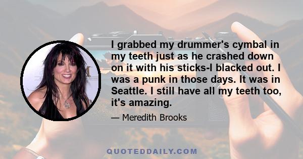 I grabbed my drummer's cymbal in my teeth just as he crashed down on it with his sticks-I blacked out. I was a punk in those days. It was in Seattle. I still have all my teeth too, it's amazing.