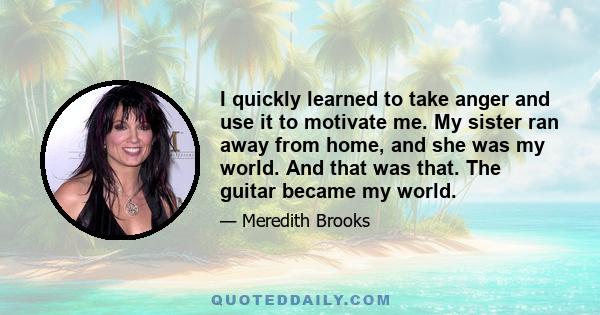 I quickly learned to take anger and use it to motivate me. My sister ran away from home, and she was my world. And that was that. The guitar became my world.