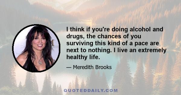 I think if you're doing alcohol and drugs, the chances of you surviving this kind of a pace are next to nothing. I live an extremely healthy life.