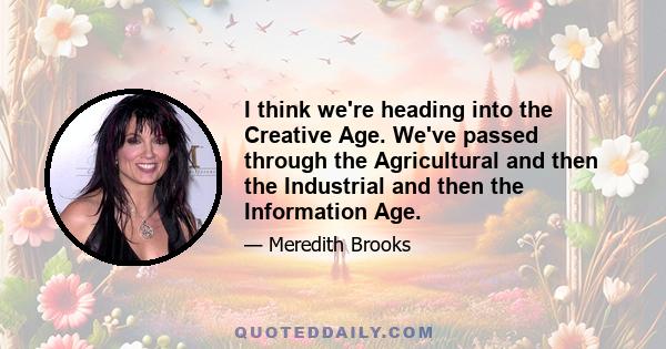 I think we're heading into the Creative Age. We've passed through the Agricultural and then the Industrial and then the Information Age.